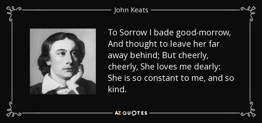 To Sorrow I bade good-morrow, And thought to leave her far away behind; But cheerly, cheerly, She loves me dearly: She is so constant to me, and so kind. - John Keats