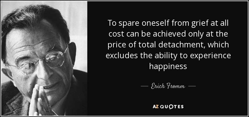 To spare oneself from grief at all cost can be achieved only at the price of total detachment, which excludes the ability to experience happiness - Erich Fromm