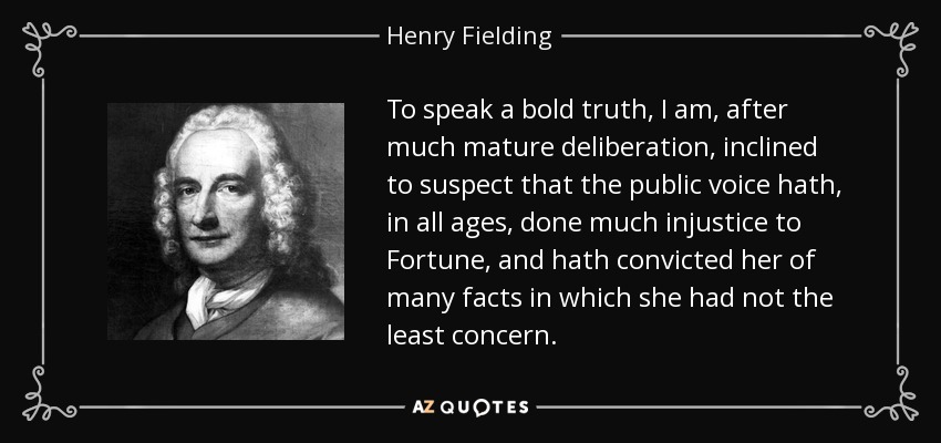 To speak a bold truth, I am, after much mature deliberation, inclined to suspect that the public voice hath, in all ages, done much injustice to Fortune, and hath convicted her of many facts in which she had not the least concern. - Henry Fielding