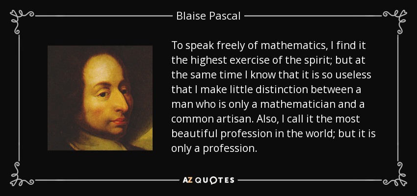 To speak freely of mathematics, I find it the highest exercise of the spirit; but at the same time I know that it is so useless that I make little distinction between a man who is only a mathematician and a common artisan. Also, I call it the most beautiful profession in the world; but it is only a profession. - Blaise Pascal