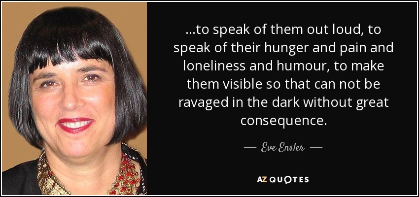 ...to speak of them out loud, to speak of their hunger and pain and loneliness and humour, to make them visible so that can not be ravaged in the dark without great consequence. - Eve Ensler