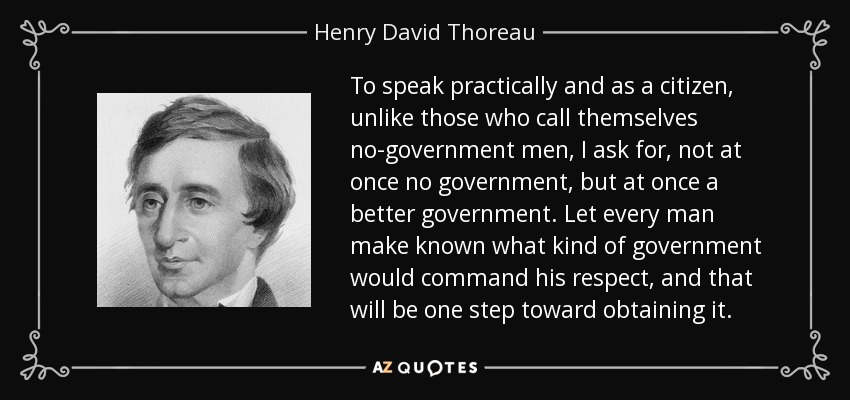 To speak practically and as a citizen, unlike those who call themselves no-government men, I ask for, not at once no government, but at once a better government. Let every man make known what kind of government would command his respect, and that will be one step toward obtaining it. - Henry David Thoreau