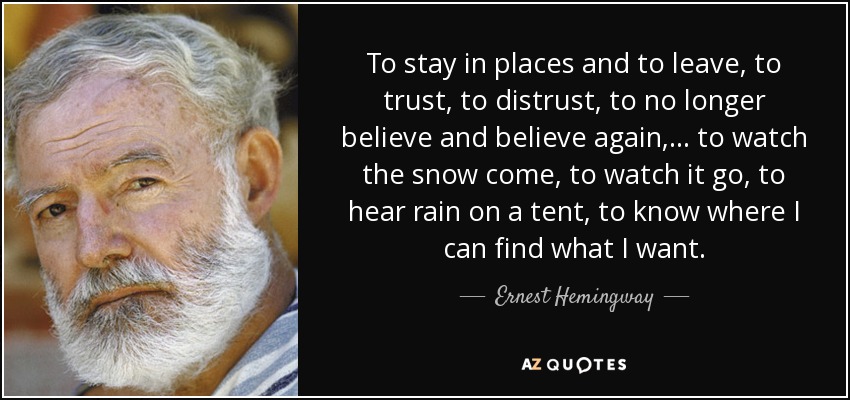 To stay in places and to leave, to trust, to distrust, to no longer believe and believe again, . . . to watch the snow come, to watch it go, to hear rain on a tent, to know where I can find what I want. - Ernest Hemingway