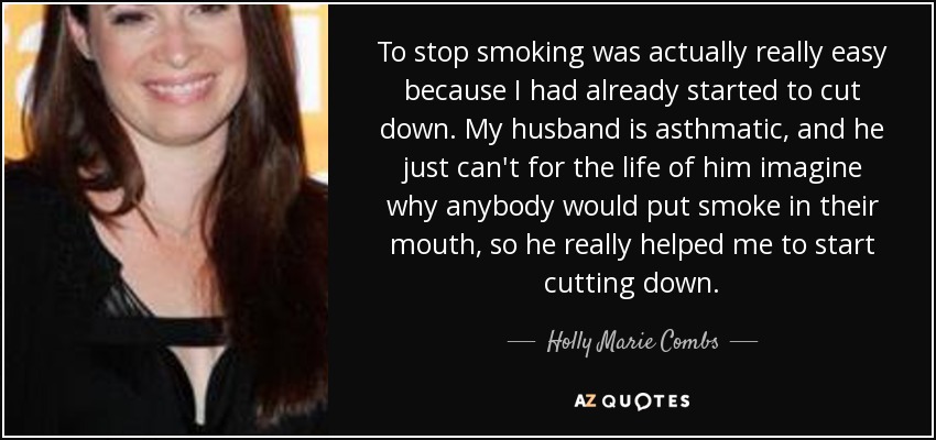 To stop smoking was actually really easy because I had already started to cut down. My husband is asthmatic, and he just can't for the life of him imagine why anybody would put smoke in their mouth, so he really helped me to start cutting down. - Holly Marie Combs