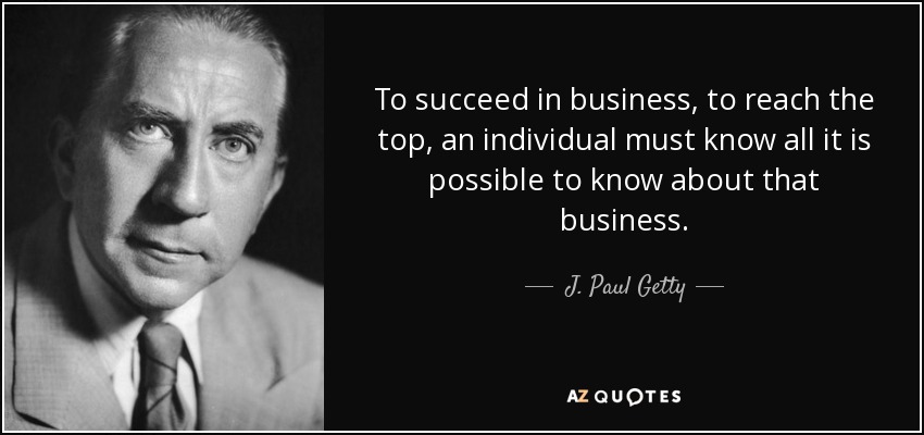 To succeed in business, to reach the top, an individual must know all it is possible to know about that business. - J. Paul Getty