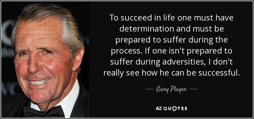 To succeed in life one must have determination and must be prepared to suffer during the process. If one isn't prepared to suffer during adversities, I don't really see how he can be successful. - Gary Player