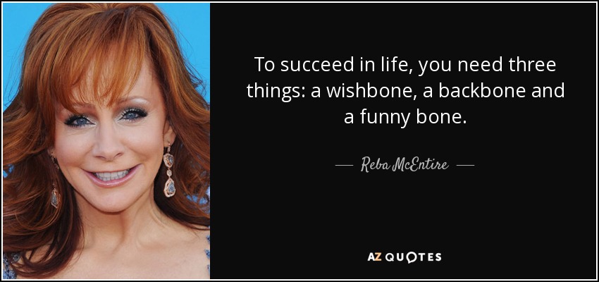 To succeed in life, you need three things: a wishbone, a backbone and a funny bone. - Reba McEntire