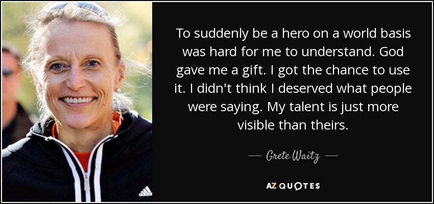 To suddenly be a hero on a world basis was hard for me to understand. God gave me a gift. I got the chance to use it. I didn't think I deserved what people were saying. My talent is just more visible than theirs. - Grete Waitz