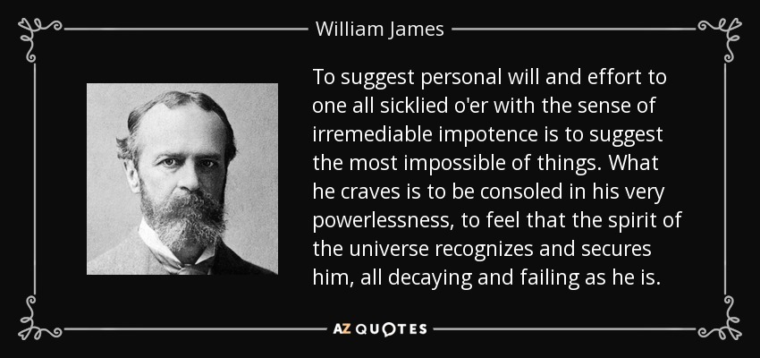 To suggest personal will and effort to one all sicklied o'er with the sense of irremediable impotence is to suggest the most impossible of things. What he craves is to be consoled in his very powerlessness, to feel that the spirit of the universe recognizes and secures him, all decaying and failing as he is. - William James