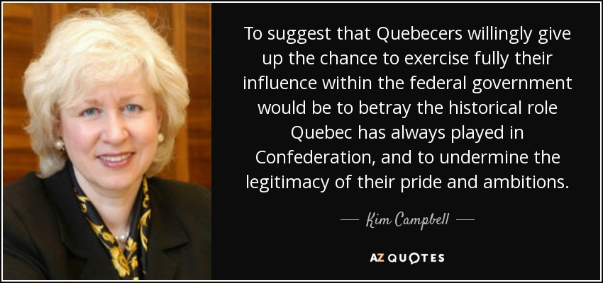 To suggest that Quebecers willingly give up the chance to exercise fully their influence within the federal government would be to betray the historical role Quebec has always played in Confederation, and to undermine the legitimacy of their pride and ambitions. - Kim Campbell