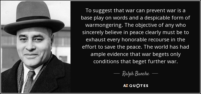 To suggest that war can prevent war is a base play on words and a despicable form of warmongering. The objective of any who sincerely believe in peace clearly must be to exhaust every honorable recourse in the effort to save the peace. The world has had ample evidence that war begets only conditions that beget further war. - Ralph Bunche