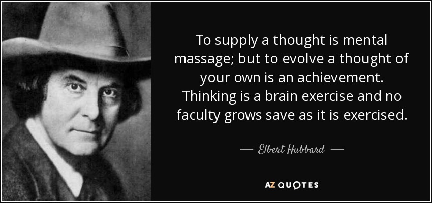 To supply a thought is mental massage; but to evolve a thought of your own is an achievement. Thinking is a brain exercise and no faculty grows save as it is exercised. - Elbert Hubbard