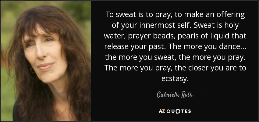 To sweat is to pray, to make an offering of your innermost self. Sweat is holy water, prayer beads, pearls of liquid that release your past. The more you dance... the more you sweat, the more you pray. The more you pray, the closer you are to ecstasy. - Gabrielle Roth