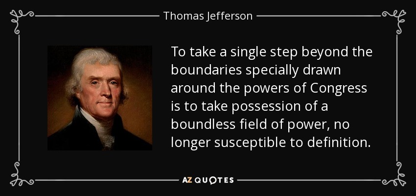 To take a single step beyond the boundaries specially drawn around the powers of Congress is to take possession of a boundless field of power, no longer susceptible to definition. - Thomas Jefferson