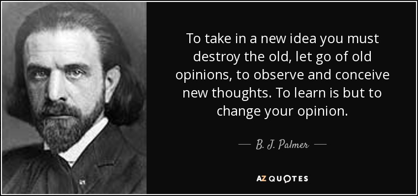 To take in a new idea you must destroy the old, let go of old opinions, to observe and conceive new thoughts. To learn is but to change your opinion. - B. J. Palmer