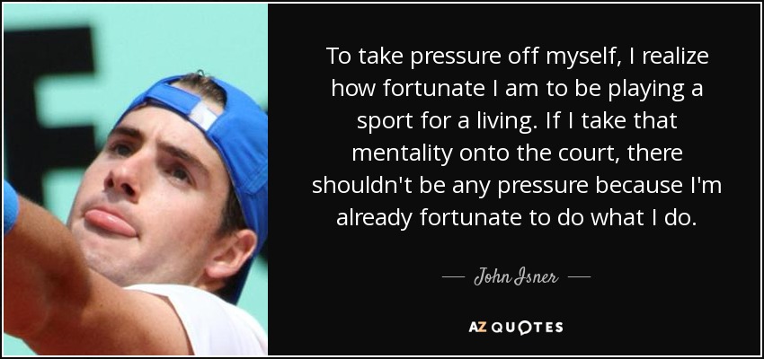 To take pressure off myself, I realize how fortunate I am to be playing a sport for a living. If I take that mentality onto the court, there shouldn't be any pressure because I'm already fortunate to do what I do. - John Isner