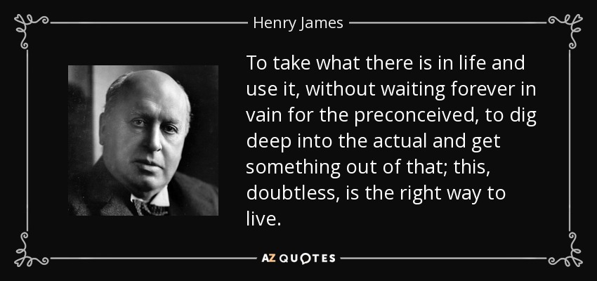 To take what there is in life and use it, without waiting forever in vain for the preconceived, to dig deep into the actual and get something out of that; this, doubtless, is the right way to live. - Henry James