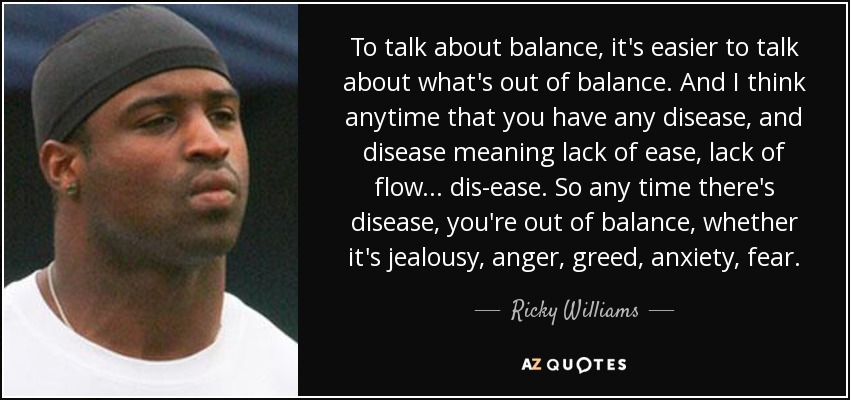 To talk about balance, it's easier to talk about what's out of balance. And I think anytime that you have any disease, and disease meaning lack of ease, lack of flow... dis-ease. So any time there's disease, you're out of balance, whether it's jealousy, anger, greed, anxiety, fear. - Ricky Williams