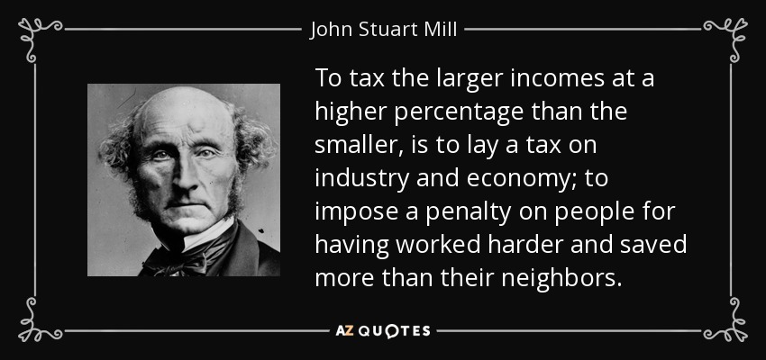 To tax the larger incomes at a higher percentage than the smaller, is to lay a tax on industry and economy; to impose a penalty on people for having worked harder and saved more than their neighbors. - John Stuart Mill