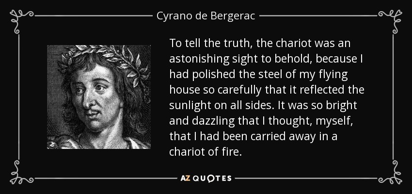 To tell the truth, the chariot was an astonishing sight to behold, because I had polished the steel of my flying house so carefully that it reflected the sunlight on all sides. It was so bright and dazzling that I thought, myself, that I had been carried away in a chariot of fire. - Cyrano de Bergerac