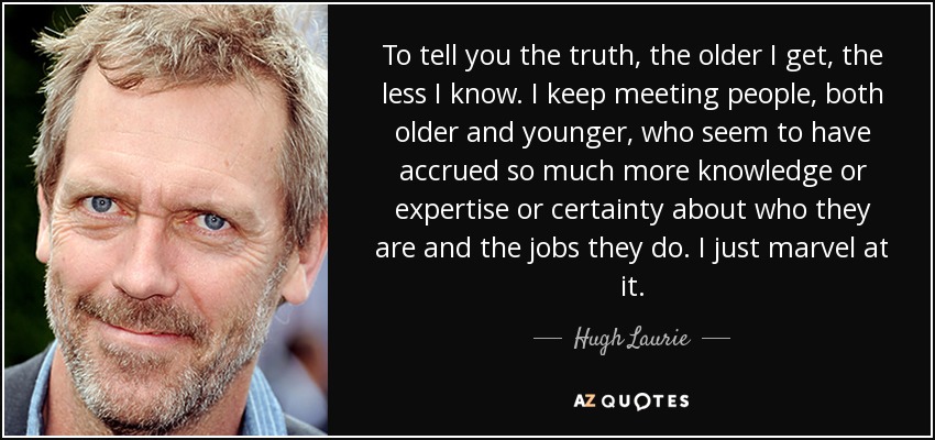 To tell you the truth, the older I get, the less I know. I keep meeting people, both older and younger, who seem to have accrued so much more knowledge or expertise or certainty about who they are and the jobs they do. I just marvel at it. - Hugh Laurie