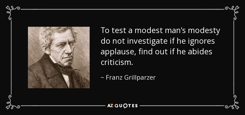 To test a modest man's modesty do not investigate if he ignores applause, find out if he abides criticism. - Franz Grillparzer