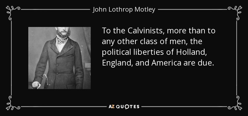 To the Calvinists, more than to any other class of men, the political liberties of Holland, England, and America are due. - John Lothrop Motley