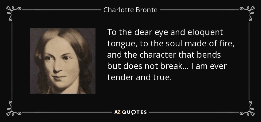 To the dear eye and eloquent tongue, to the soul made of fire, and the character that bends but does not break... I am ever tender and true. - Charlotte Bronte