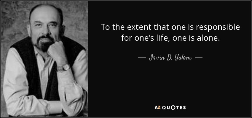 To the extent that one is responsible for one's life, one is alone. - Irvin D. Yalom