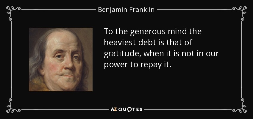 To the generous mind the heaviest debt is that of gratitude, when it is not in our power to repay it. - Benjamin Franklin