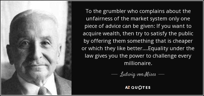 To the grumbler who complains about the unfairness of the market system only one piece of advice can be given: If you want to acquire wealth, then try to satisfy the public by offering them something that is cheaper or which they like better....Equality under the law gives you the power to challenge every millionaire. - Ludwig von Mises