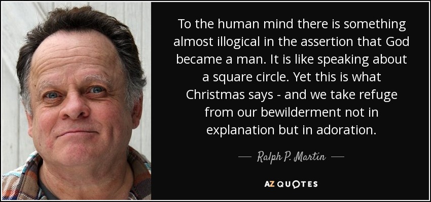 To the human mind there is something almost illogical in the assertion that God became a man. It is like speaking about a square circle. Yet this is what Christmas says - and we take refuge from our bewilderment not in explanation but in adoration. - Ralph P. Martin