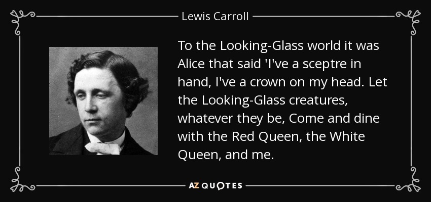 To the Looking-Glass world it was Alice that said 'I've a sceptre in hand, I've a crown on my head. Let the Looking-Glass creatures, whatever they be, Come and dine with the Red Queen, the White Queen, and me. - Lewis Carroll