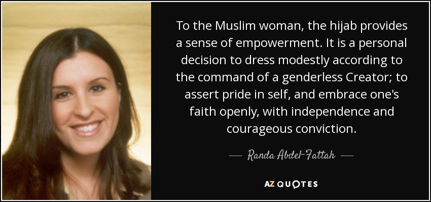 To the Muslim woman, the hijab provides a sense of empowerment. It is a personal decision to dress modestly according to the command of a genderless Creator; to assert pride in self, and embrace one's faith openly, with independence and courageous conviction. - Randa Abdel-Fattah