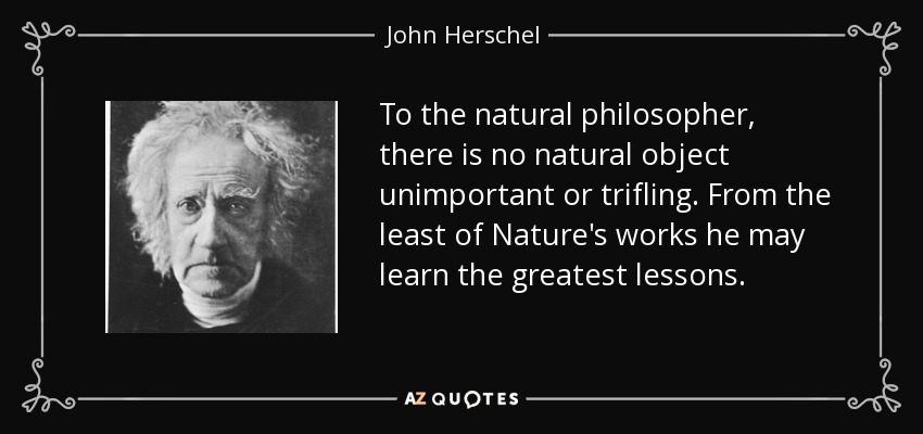 To the natural philosopher, there is no natural object unimportant or trifling. From the least of Nature's works he may learn the greatest lessons. - John Herschel