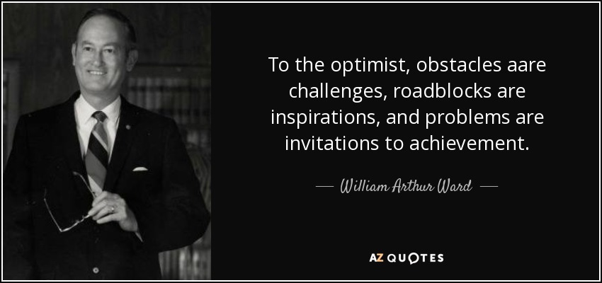 To the optimist, obstacles aare challenges, roadblocks are inspirations, and problems are invitations to achievement. - William Arthur Ward