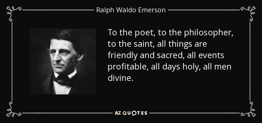 To the poet, to the philosopher, to the saint, all things are friendly and sacred, all events profitable, all days holy, all men divine. - Ralph Waldo Emerson