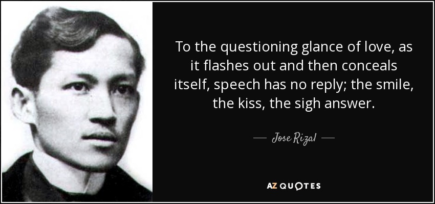 To the questioning glance of love, as it flashes out and then conceals itself, speech has no reply; the smile, the kiss, the sigh answer. - Jose Rizal