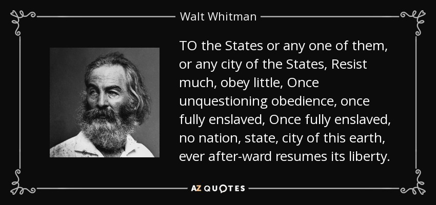 TO the States or any one of them, or any city of the States, Resist much, obey little, Once unquestioning obedience, once fully enslaved, Once fully enslaved, no nation, state, city of this earth, ever after-ward resumes its liberty. - Walt Whitman