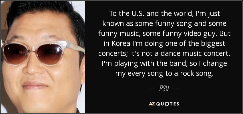 To the U.S. and the world, I'm just known as some funny song and some funny music, some funny video guy. But in Korea I'm doing one of the biggest concerts; it's not a dance music concert. I'm playing with the band, so I change my every song to a rock song. - PSY