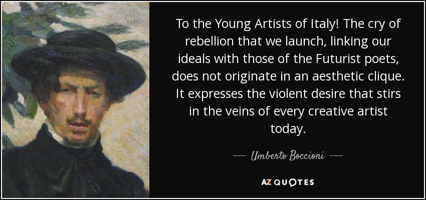 To the Young Artists of Italy! The cry of rebellion that we launch, linking our ideals with those of the Futurist poets, does not originate in an aesthetic clique. It expresses the violent desire that stirs in the veins of every creative artist today. - Umberto Boccioni