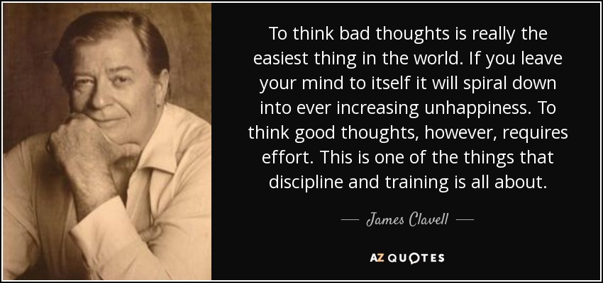 To think bad thoughts is really the easiest thing in the world. If you leave your mind to itself it will spiral down into ever increasing unhappiness. To think good thoughts, however, requires effort. This is one of the things that discipline and training is all about. - James Clavell