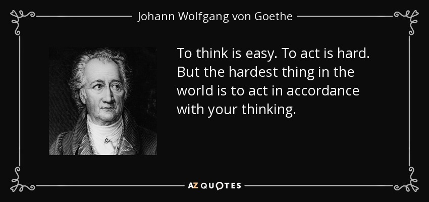 To think is easy. To act is hard. But the hardest thing in the world is to act in accordance with your thinking. - Johann Wolfgang von Goethe