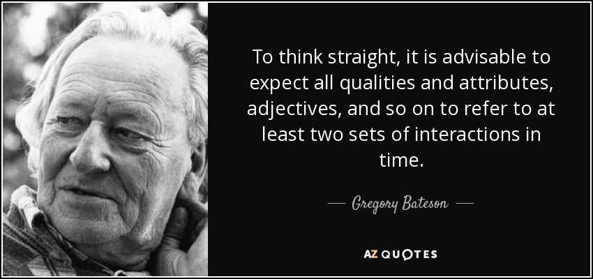 To think straight, it is advisable to expect all qualities and attributes, adjectives, and so on to refer to at least two sets of interactions in time. - Gregory Bateson