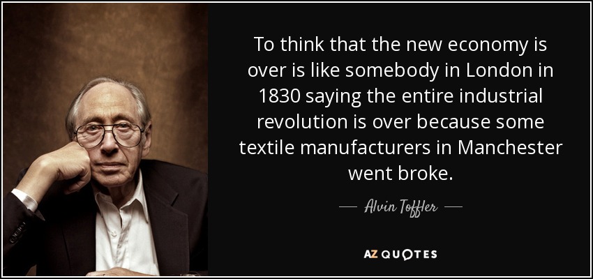 To think that the new economy is over is like somebody in London in 1830 saying the entire industrial revolution is over because some textile manufacturers in Manchester went broke. - Alvin Toffler