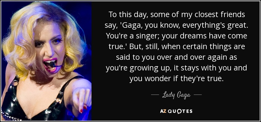 To this day, some of my closest friends say, 'Gaga, you know, everything's great. You're a singer; your dreams have come true.' But, still, when certain things are said to you over and over again as you're growing up, it stays with you and you wonder if they're true. - Lady Gaga