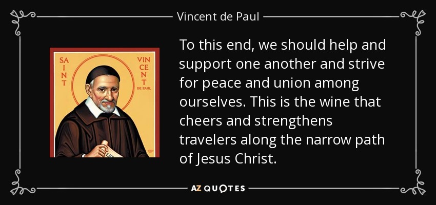 To this end, we should help and support one another and strive for peace and union among ourselves. This is the wine that cheers and strengthens travelers along the narrow path of Jesus Christ. - Vincent de Paul