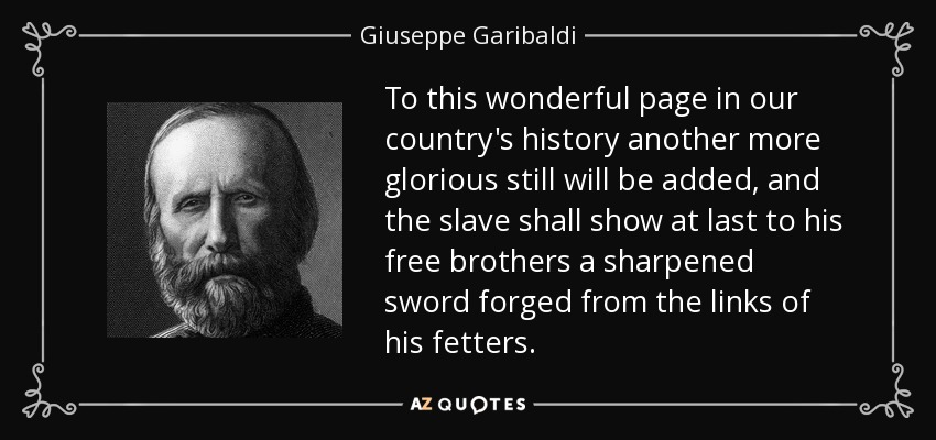 To this wonderful page in our country's history another more glorious still will be added, and the slave shall show at last to his free brothers a sharpened sword forged from the links of his fetters. - Giuseppe Garibaldi