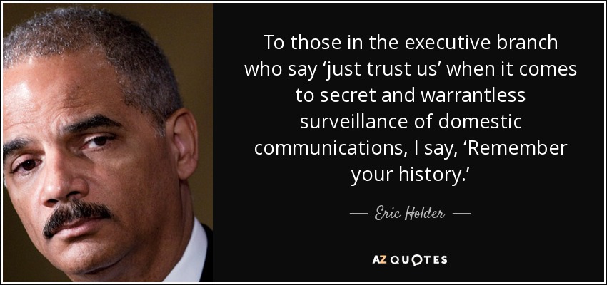 To those in the executive branch who say ‘just trust us’ when it comes to secret and warrantless surveillance of domestic communications, I say, ‘Remember your history.’ - Eric Holder