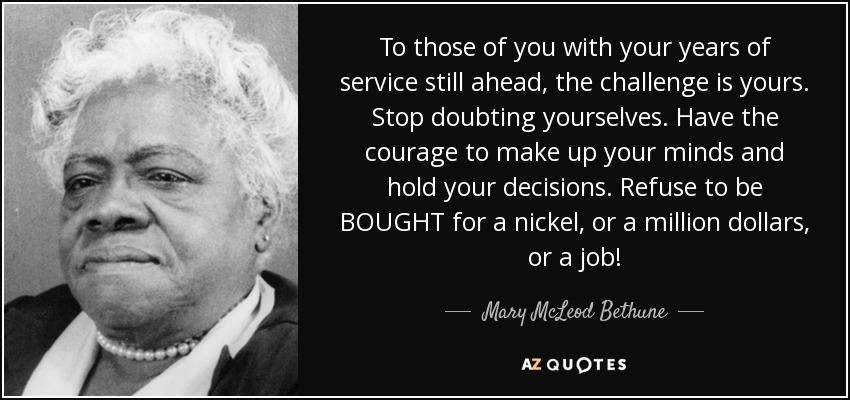 To those of you with your years of service still ahead, the challenge is yours. Stop doubting yourselves. Have the courage to make up your minds and hold your decisions. Refuse to be BOUGHT for a nickel, or a million dollars, or a job! - Mary McLeod Bethune